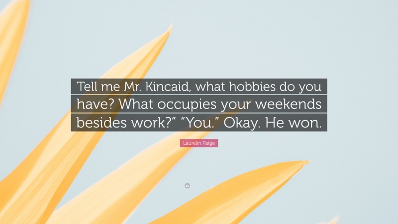 Laurelin Paige Quote: “Tell me Mr. Kincaid, what hobbies do you have? What occupies your weekends besides work?” “You.” Okay. He won.”