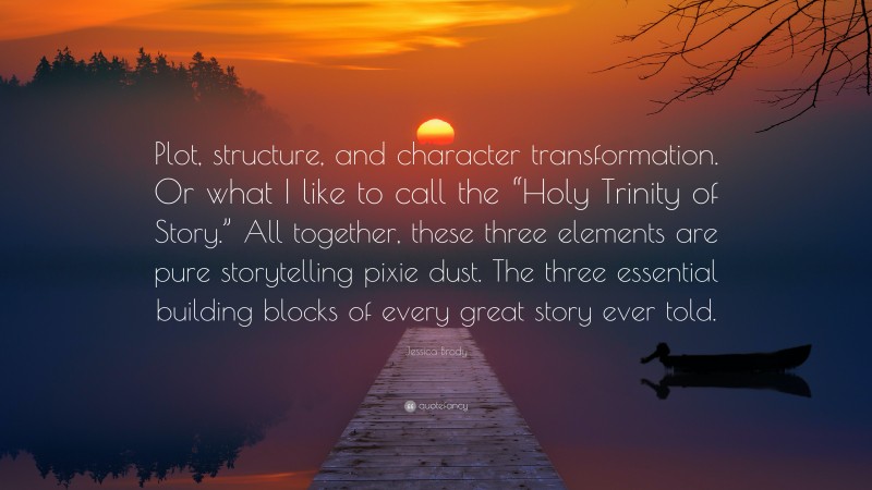 Jessica Brody Quote: “Plot, structure, and character transformation. Or what I like to call the “Holy Trinity of Story.” All together, these three elements are pure storytelling pixie dust. The three essential building blocks of every great story ever told.”