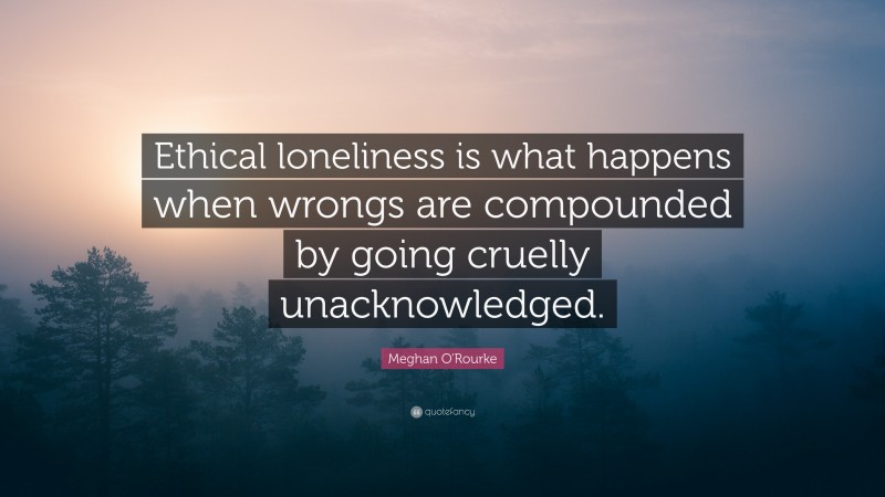 Meghan O'Rourke Quote: “Ethical loneliness is what happens when wrongs are compounded by going cruelly unacknowledged.”