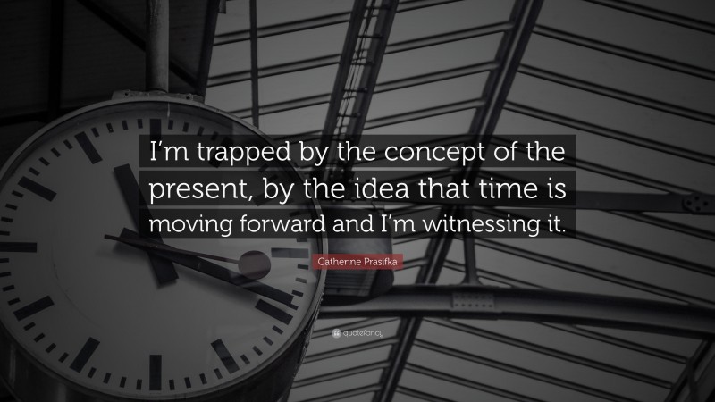 Catherine Prasifka Quote: “I’m trapped by the concept of the present, by the idea that time is moving forward and I’m witnessing it.”