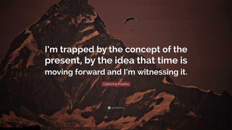 Catherine Prasifka Quote: “I’m trapped by the concept of the present, by the idea that time is moving forward and I’m witnessing it.”