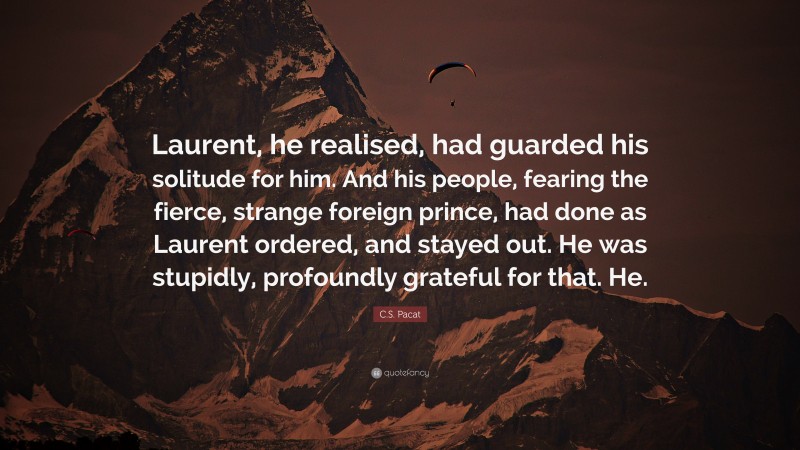 C.S. Pacat Quote: “Laurent, he realised, had guarded his solitude for him. And his people, fearing the fierce, strange foreign prince, had done as Laurent ordered, and stayed out. He was stupidly, profoundly grateful for that. He.”