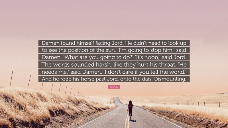 C.S. Pacat Quote: “Damen found himself facing Jord. He didn’t need to look up to see the position of the sun. ‘I’m going to stop him,’ said Damen. ‘What are you going to do?’ ‘It’s noon,’ said Jord. The words sounded harsh, like they hurt his throat. ‘He needs me,’ said Damen. ‘I don’t care if you tell the world.’ And he rode his horse past Jord, onto the dais. Dismounting.”