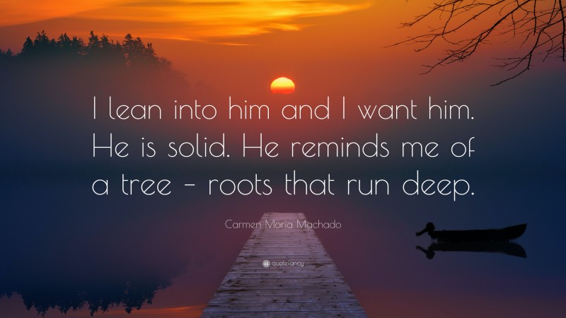 Carmen Maria Machado Quote: “I lean into him and I want him. He is solid. He reminds me of a tree – roots that run deep.”