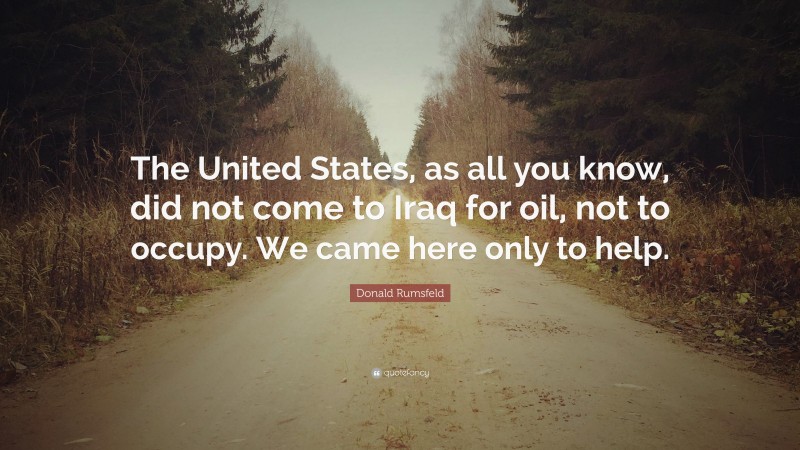 Donald Rumsfeld Quote: “The United States, as all you know, did not come to Iraq for oil, not to occupy. We came here only to help.”