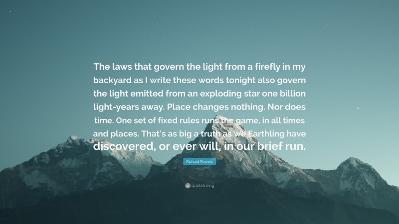 Richard Powers Quote: “The laws that govern the light from a firefly in my backyard as I write these words tonight also govern the light emitted from an exploding star one billion light-years away. Place changes nothing. Nor does time. One set of fixed rules runs the game, in all times and places. That’s as big a truth as we Earthling have discovered, or ever will, in our brief run.”