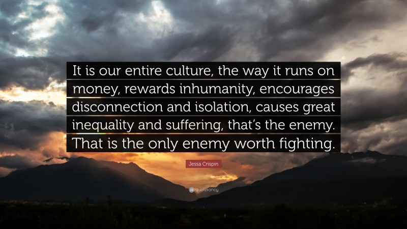 Jessa Crispin Quote: “It is our entire culture, the way it runs on money, rewards inhumanity, encourages disconnection and isolation, causes great inequality and suffering, that’s the enemy. That is the only enemy worth fighting.”