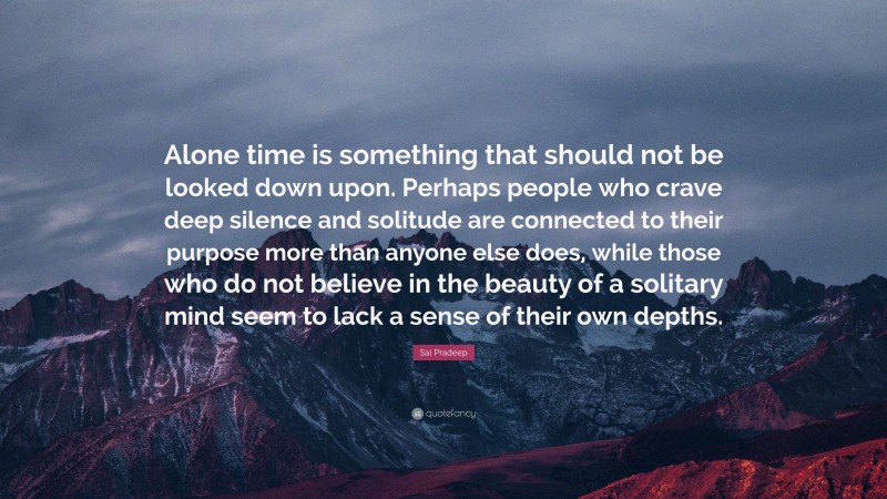 Sai Pradeep Quote: “Alone time is something that should not be looked down upon. Perhaps people who crave deep silence and solitude are connected to their purpose more than anyone else does, while those who do not believe in the beauty of a solitary mind seem to lack a sense of their own depths.”