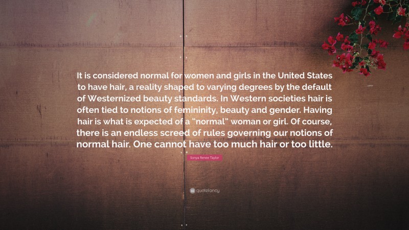 Sonya Renee Taylor Quote: “It is considered normal for women and girls in the United States to have hair, a reality shaped to varying degrees by the default of Westernized beauty standards. In Western societies hair is often tied to notions of femininity, beauty and gender. Having hair is what is expected of a “normal” woman or girl. Of course, there is an endless screed of rules governing our notions of normal hair. One cannot have too much hair or too little.”