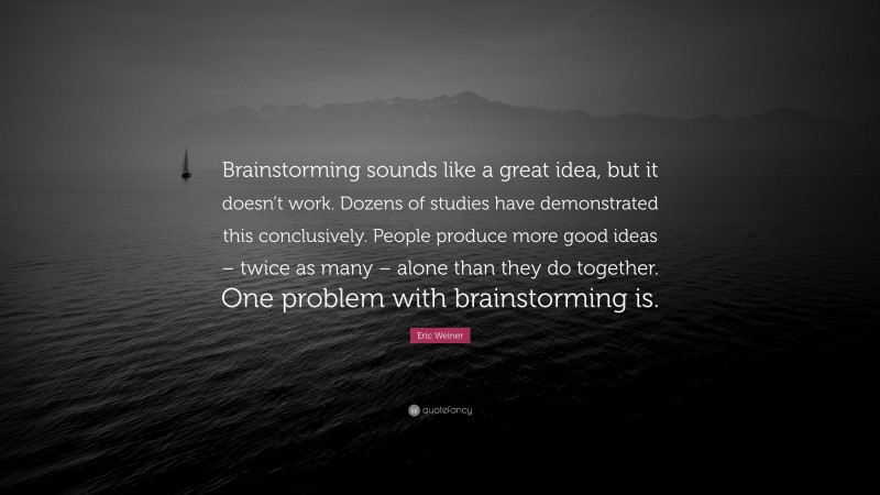 Eric Weiner Quote: “Brainstorming sounds like a great idea, but it doesn’t work. Dozens of studies have demonstrated this conclusively. People produce more good ideas – twice as many – alone than they do together. One problem with brainstorming is.”