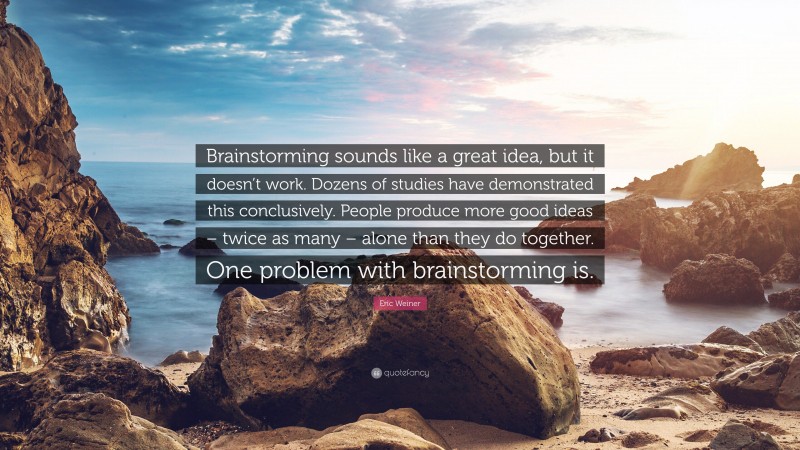 Eric Weiner Quote: “Brainstorming sounds like a great idea, but it doesn’t work. Dozens of studies have demonstrated this conclusively. People produce more good ideas – twice as many – alone than they do together. One problem with brainstorming is.”