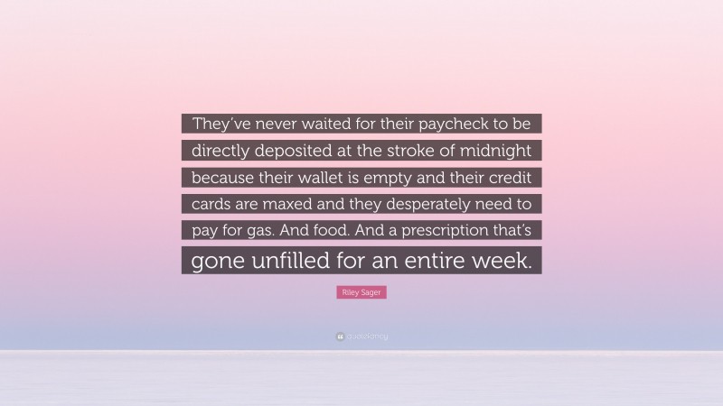Riley Sager Quote: “They’ve never waited for their paycheck to be directly deposited at the stroke of midnight because their wallet is empty and their credit cards are maxed and they desperately need to pay for gas. And food. And a prescription that’s gone unfilled for an entire week.”