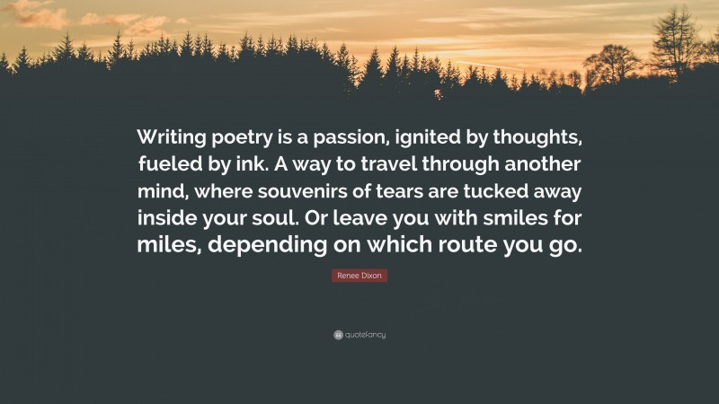 Renee Dixon Quote: “Writing poetry is a passion, ignited by thoughts, fueled by ink. A way to travel through another mind, where souvenirs of tears are tucked away inside your soul. Or leave you with smiles for miles, depending on which route you go.”