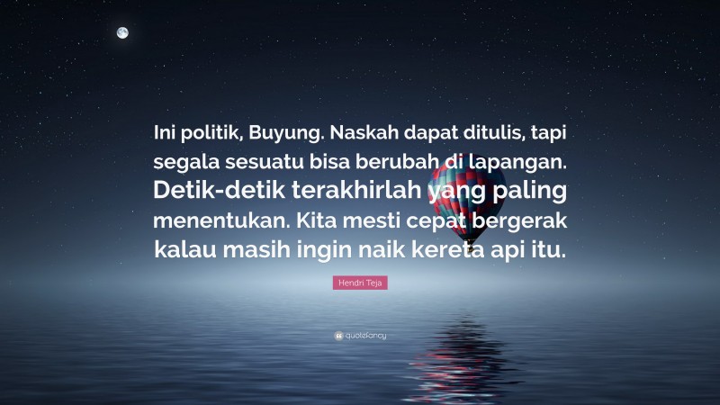 Hendri Teja Quote: “Ini politik, Buyung. Naskah dapat ditulis, tapi segala sesuatu bisa berubah di lapangan. Detik-detik terakhirlah yang paling menentukan. Kita mesti cepat bergerak kalau masih ingin naik kereta api itu.”