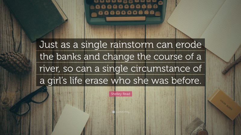 Shelley Read Quote: “Just as a single rainstorm can erode the banks and change the course of a river, so can a single circumstance of a girl’s life erase who she was before.”