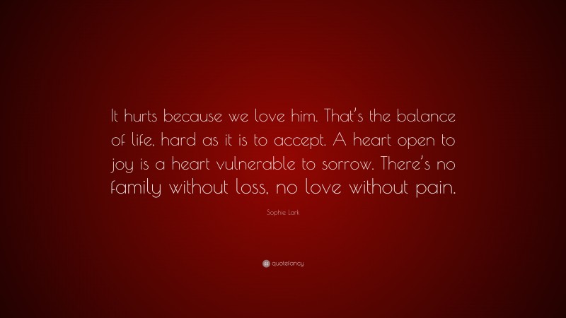 Sophie Lark Quote: “It hurts because we love him. That’s the balance of life, hard as it is to accept. A heart open to joy is a heart vulnerable to sorrow. There’s no family without loss, no love without pain.”