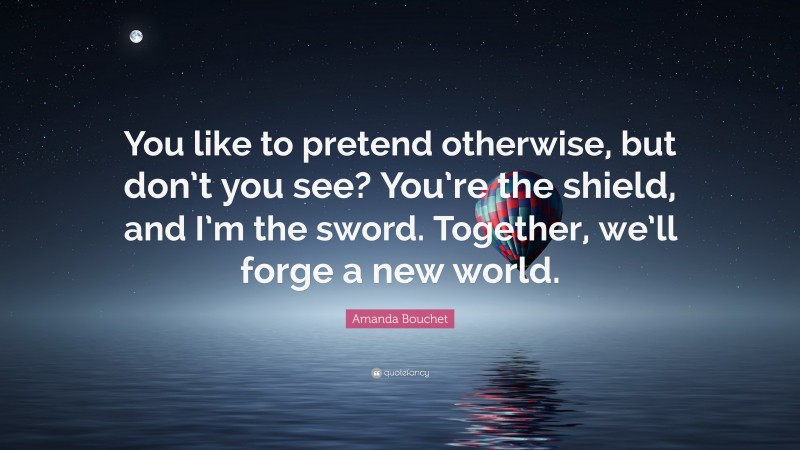 Amanda Bouchet Quote: “You like to pretend otherwise, but don’t you see? You’re the shield, and I’m the sword. Together, we’ll forge a new world.”