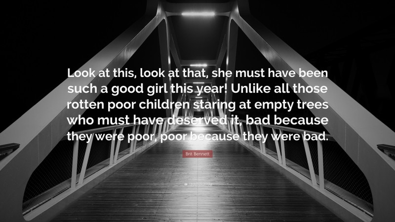 Brit Bennett Quote: “Look at this, look at that, she must have been such a good girl this year! Unlike all those rotten poor children staring at empty trees who must have deserved it, bad because they were poor, poor because they were bad.”