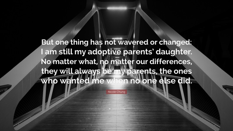 Nicole Chung Quote: “But one thing has not wavered or changed: I am still my adoptive parents’ daughter. No matter what, no matter our differences, they will always be my parents, the ones who wanted me when no one else did.”