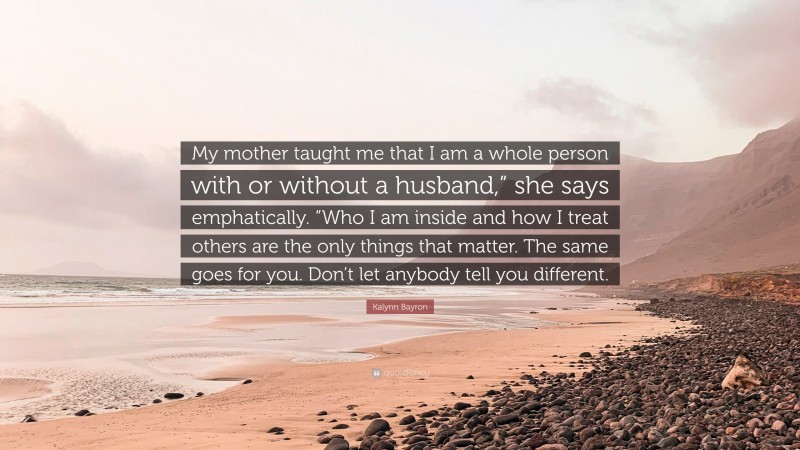 Kalynn Bayron Quote: “My mother taught me that I am a whole person with or without a husband,” she says emphatically. “Who I am inside and how I treat others are the only things that matter. The same goes for you. Don’t let anybody tell you different.”
