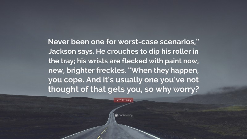 Beth O'Leary Quote: “Never been one for worst-case scenarios,” Jackson says. He crouches to dip his roller in the tray; his wrists are flecked with paint now, new, brighter freckles. “When they happen, you cope. And it’s usually one you’ve not thought of that gets you, so why worry?”