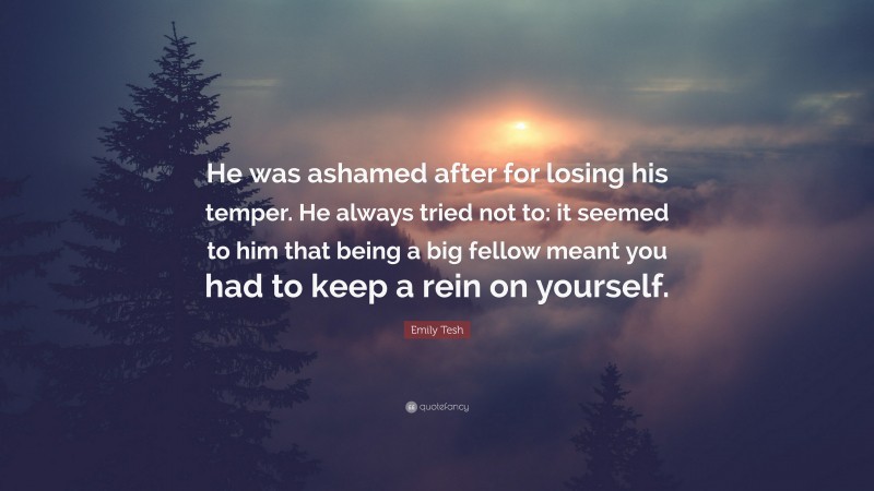 Emily Tesh Quote: “He was ashamed after for losing his temper. He always tried not to: it seemed to him that being a big fellow meant you had to keep a rein on yourself.”