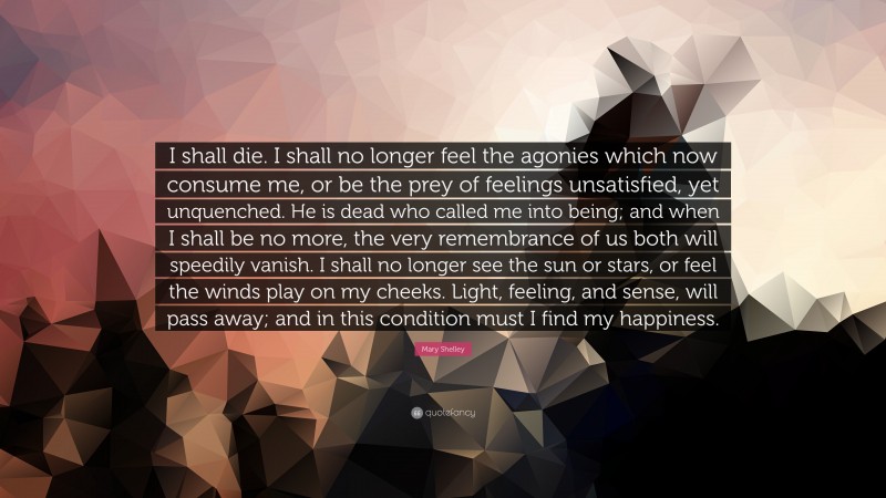 Mary Shelley Quote: “I shall die. I shall no longer feel the agonies which now consume me, or be the prey of feelings unsatisfied, yet unquenched. He is dead who called me into being; and when I shall be no more, the very remembrance of us both will speedily vanish. I shall no longer see the sun or stars, or feel the winds play on my cheeks. Light, feeling, and sense, will pass away; and in this condition must I find my happiness.”