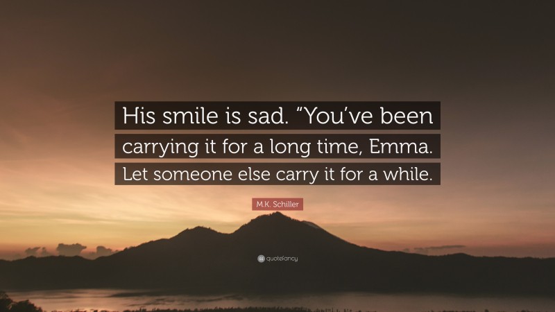 M.K. Schiller Quote: “His smile is sad. “You’ve been carrying it for a long time, Emma. Let someone else carry it for a while.”