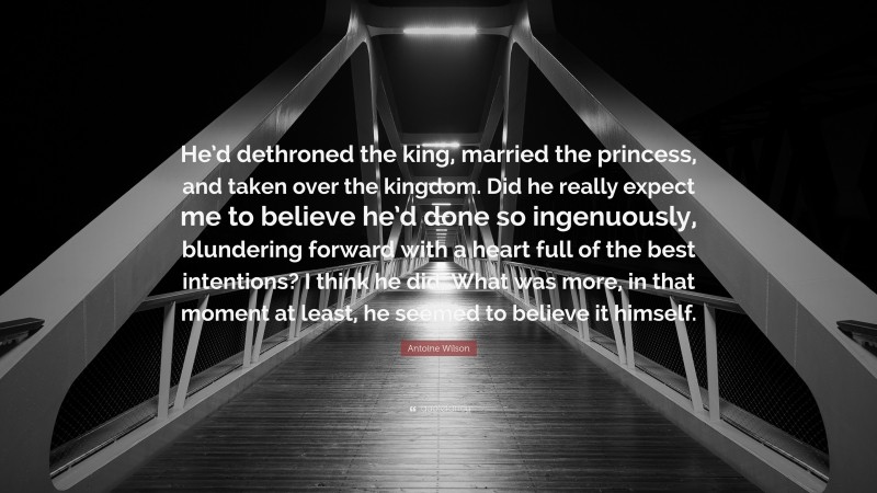 Antoine Wilson Quote: “He’d dethroned the king, married the princess, and taken over the kingdom. Did he really expect me to believe he’d done so ingenuously, blundering forward with a heart full of the best intentions? I think he did. What was more, in that moment at least, he seemed to believe it himself.”