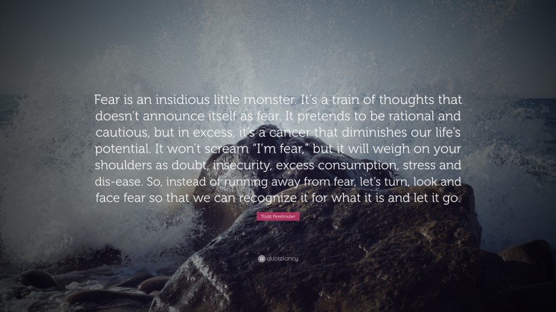 Todd Perelmuter Quote: “Fear is an insidious little monster. It’s a train of thoughts that doesn’t announce itself as fear. It pretends to be rational and cautious, but in excess, it’s a cancer that diminishes our life’s potential. It won’t scream “I’m fear,” but it will weigh on your shoulders as doubt, insecurity, excess consumption, stress and dis-ease. So, instead of running away from fear, let’s turn, look and face fear so that we can recognize it for what it is and let it go.”