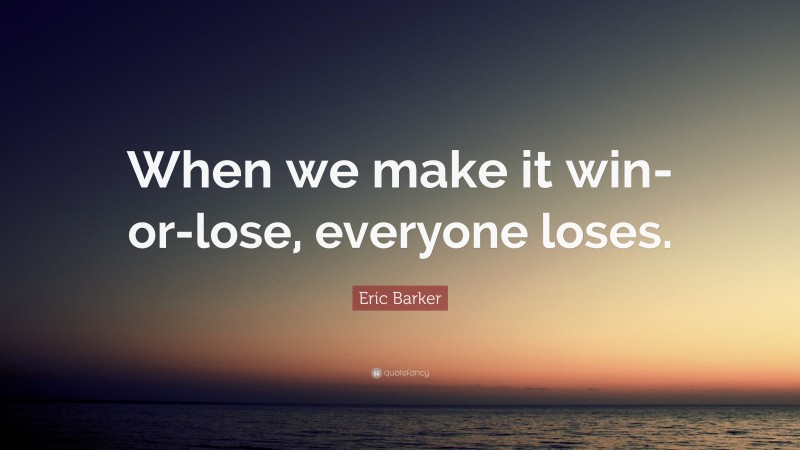 Eric Barker Quote: “When we make it win-or-lose, everyone loses.”