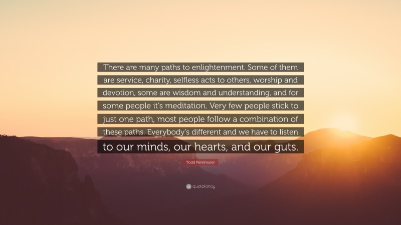 Todd Perelmuter Quote: “There are many paths to enlightenment. Some of them are service, charity, selfless acts to others, worship and devotion, some are wisdom and understanding, and for some people it’s meditation. Very few people stick to just one path, most people follow a combination of these paths. Everybody’s different and we have to listen to our minds, our hearts, and our guts.”