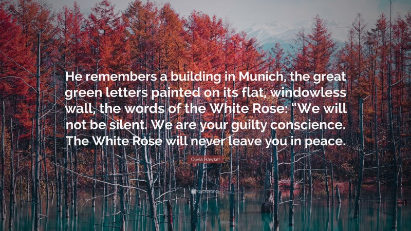 Olivia Hawker Quote: “He remembers a building in Munich, the great green letters painted on its flat, windowless wall, the words of the White Rose: “We will not be silent. We are your guilty conscience. The White Rose will never leave you in peace.”