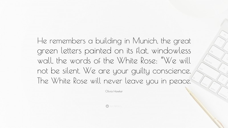 Olivia Hawker Quote: “He remembers a building in Munich, the great green letters painted on its flat, windowless wall, the words of the White Rose: “We will not be silent. We are your guilty conscience. The White Rose will never leave you in peace.”