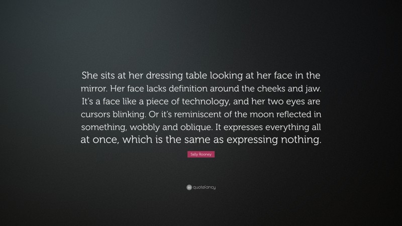 Sally Rooney Quote: “She sits at her dressing table looking at her face in the mirror. Her face lacks definition around the cheeks and jaw. It’s a face like a piece of technology, and her two eyes are cursors blinking. Or it’s reminiscent of the moon reflected in something, wobbly and oblique. It expresses everything all at once, which is the same as expressing nothing.”