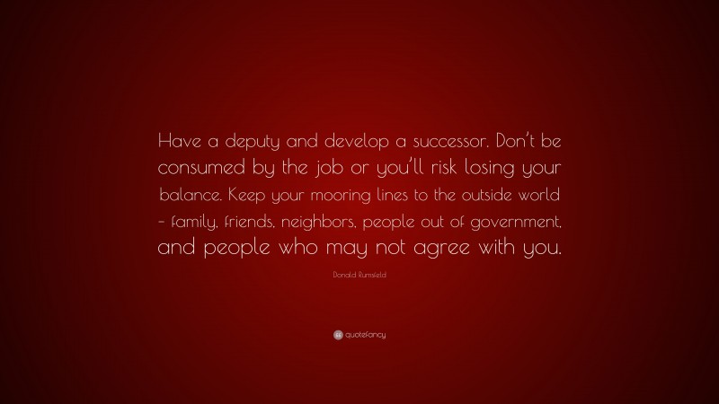 Donald Rumsfeld Quote: “Have a deputy and develop a successor. Don’t be consumed by the job or you’ll risk losing your balance. Keep your mooring lines to the outside world – family, friends, neighbors, people out of government, and people who may not agree with you.”