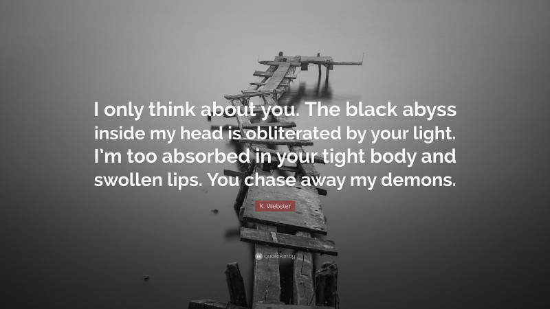 K. Webster Quote: “I only think about you. The black abyss inside my head is obliterated by your light. I’m too absorbed in your tight body and swollen lips. You chase away my demons.”