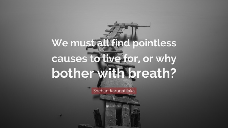 Shehan Karunatilaka Quote: “We must all find pointless causes to live for, or why bother with breath?”