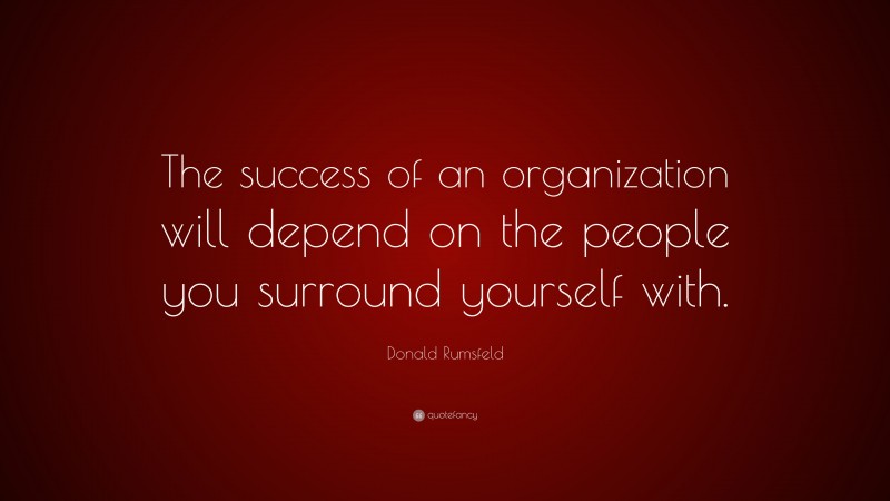 Donald Rumsfeld Quote: “The success of an organization will depend on the people you surround yourself with.”
