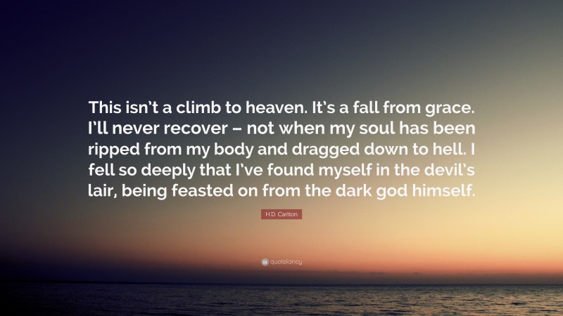 H.D. Carlton Quote: “This isn’t a climb to heaven. It’s a fall from grace. I’ll never recover – not when my soul has been ripped from my body and dragged down to hell. I fell so deeply that I’ve found myself in the devil’s lair, being feasted on from the dark god himself.”