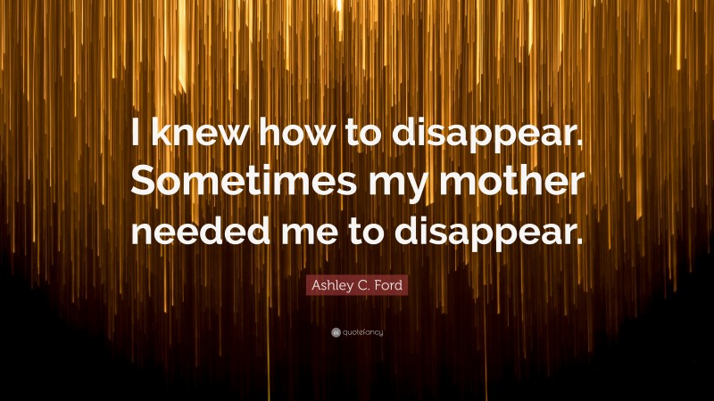 Ashley C. Ford Quote: “I knew how to disappear. Sometimes my mother needed me to disappear.”