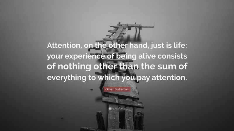 Oliver Burkeman Quote: “Attention, on the other hand, just is life: your experience of being alive consists of nothing other than the sum of everything to which you pay attention.”