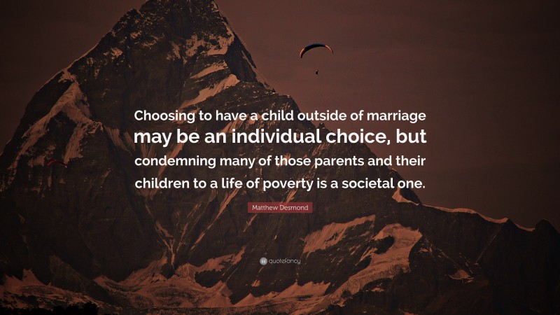 Matthew Desmond Quote: “Choosing to have a child outside of marriage may be an individual choice, but condemning many of those parents and their children to a life of poverty is a societal one.”