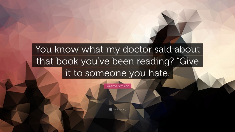 Graeme Simsion Quote: “You know what my doctor said about that book you’ve been reading? “Give it to someone you hate.”