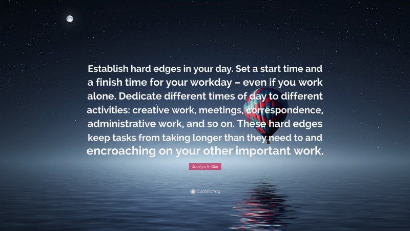 Jocelyn K. Glei Quote: “Establish hard edges in your day. Set a start time and a finish time for your workday – even if you work alone. Dedicate different times of day to different activities: creative work, meetings, correspondence, administrative work, and so on. These hard edges keep tasks from taking longer than they need to and encroaching on your other important work.”