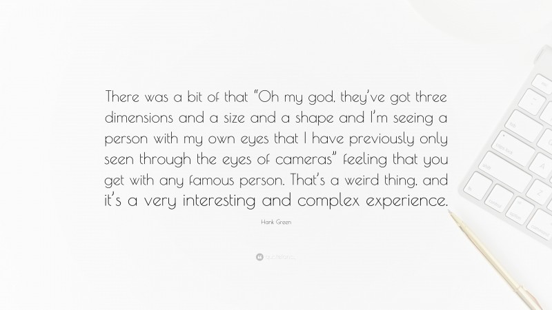 Hank Green Quote: “There was a bit of that “Oh my god, they’ve got three dimensions and a size and a shape and I’m seeing a person with my own eyes that I have previously only seen through the eyes of cameras” feeling that you get with any famous person. That’s a weird thing, and it’s a very interesting and complex experience.”