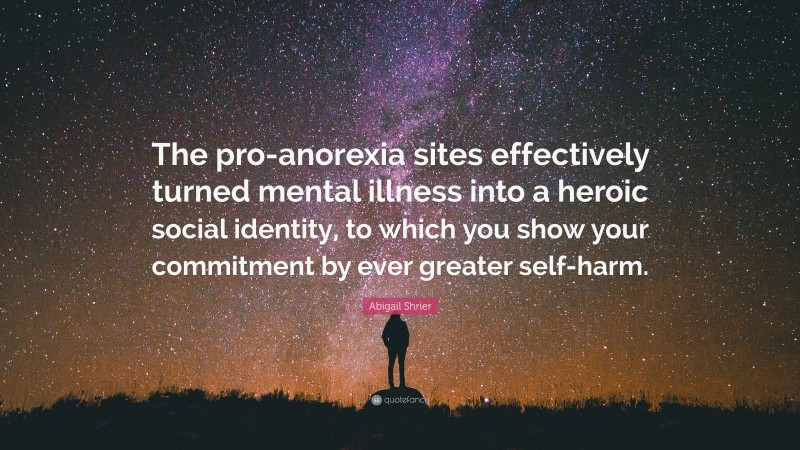 Abigail Shrier Quote: “The pro-anorexia sites effectively turned mental illness into a heroic social identity, to which you show your commitment by ever greater self-harm.”