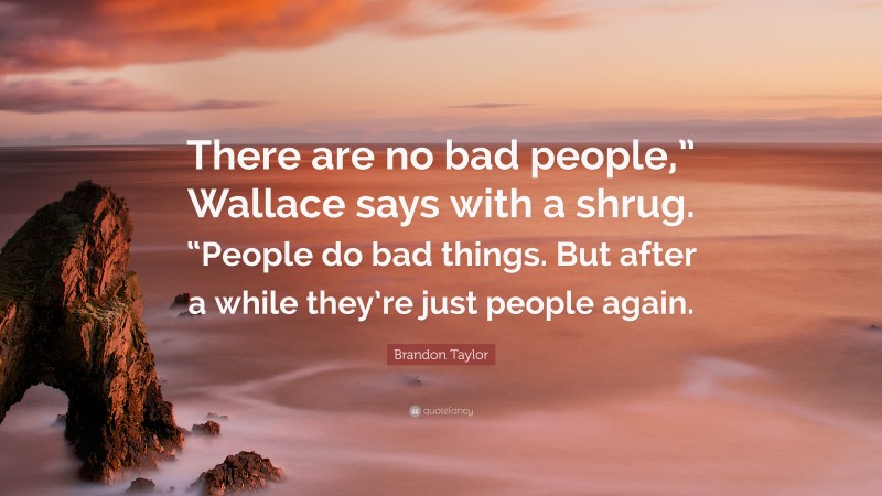 Brandon Taylor Quote: “There are no bad people,” Wallace says with a shrug. “People do bad things. But after a while they’re just people again.”