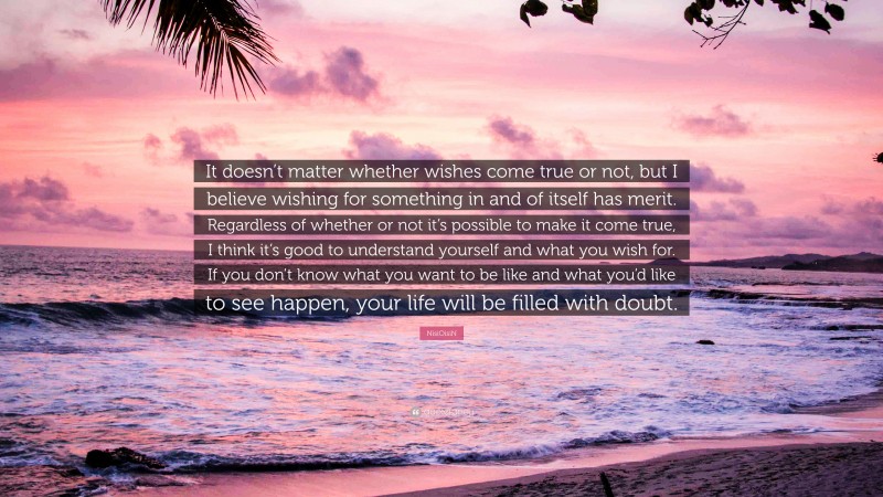 NisiOisiN Quote: “It doesn’t matter whether wishes come true or not, but I believe wishing for something in and of itself has merit. Regardless of whether or not it’s possible to make it come true, I think it’s good to understand yourself and what you wish for. If you don’t know what you want to be like and what you’d like to see happen, your life will be filled with doubt.”