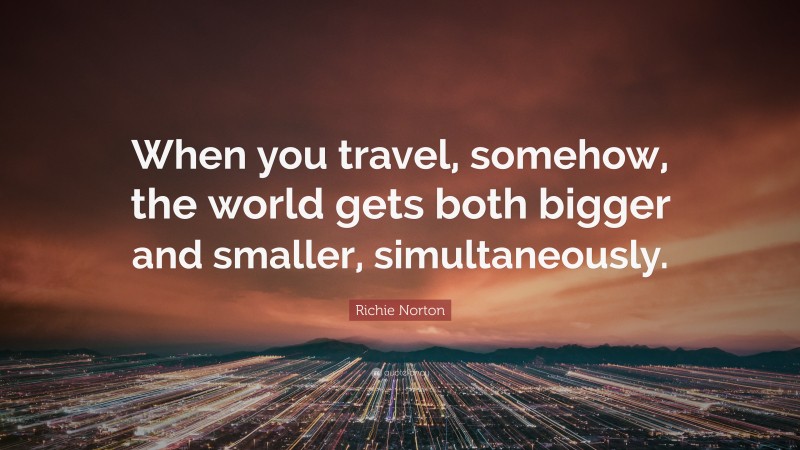 Richie Norton Quote: “When you travel, somehow, the world gets both bigger and smaller, simultaneously.”